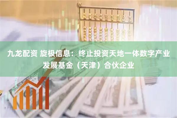 九龙配资 旋极信息：终止投资天地一体数字产业发展基金（天津）合伙企业