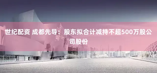 世纪配资 成都先导：股东拟合计减持不超500万股公司股份