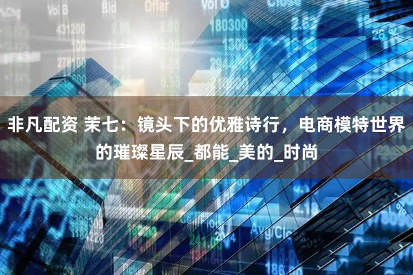 非凡配资 茉七：镜头下的优雅诗行，电商模特世界的璀璨星辰_都能_美的_时尚