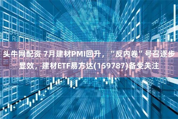 头牛网配资 7月建材PMI回升，“反内卷”号召逐步显效，建材ETF易方达(159787)备受关注