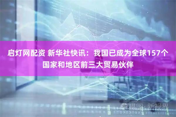 启灯网配资 新华社快讯：我国已成为全球157个国家和地区前三大贸易伙伴