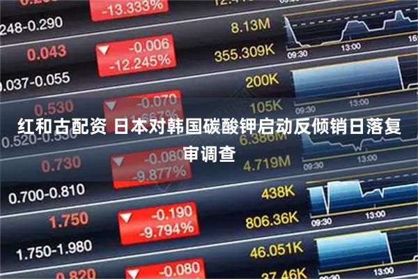 红和古配资 日本对韩国碳酸钾启动反倾销日落复审调查