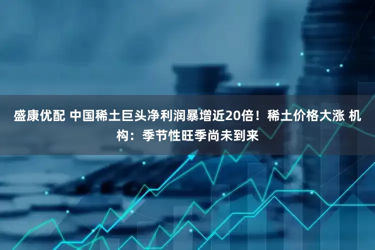 盛康优配 中国稀土巨头净利润暴增近20倍！稀土价格大涨 机构：季节性旺季尚未到来