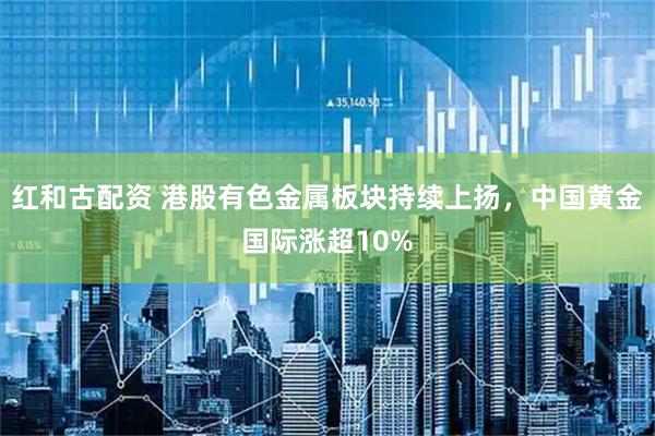 红和古配资 港股有色金属板块持续上扬，中国黄金国际涨超10%