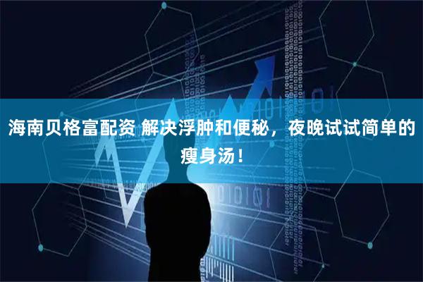 海南贝格富配资 解决浮肿和便秘，夜晚试试简单的瘦身汤！