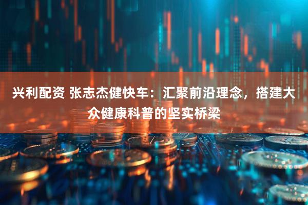 兴利配资 张志杰健快车：汇聚前沿理念，搭建大众健康科普的坚实桥梁