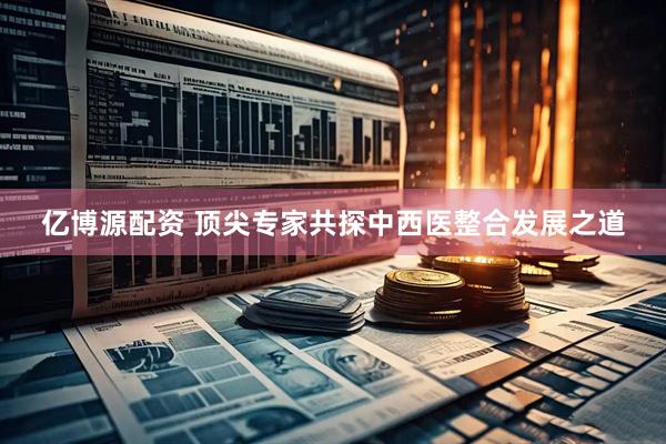 亿博源配资 顶尖专家共探中西医整合发展之道