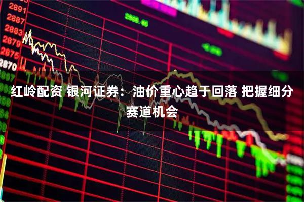 红岭配资 银河证券：油价重心趋于回落 把握细分赛道机会