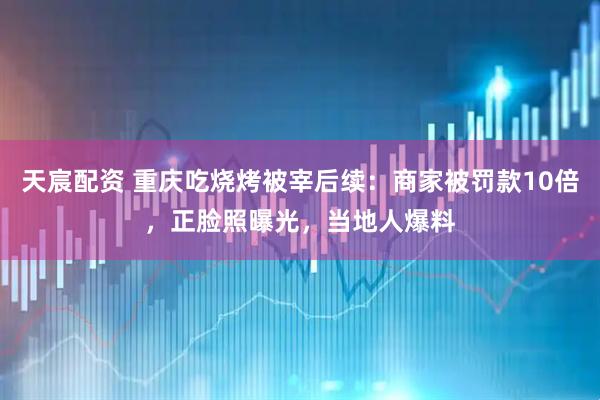 天宸配资 重庆吃烧烤被宰后续：商家被罚款10倍，正脸照曝光，当地人爆料