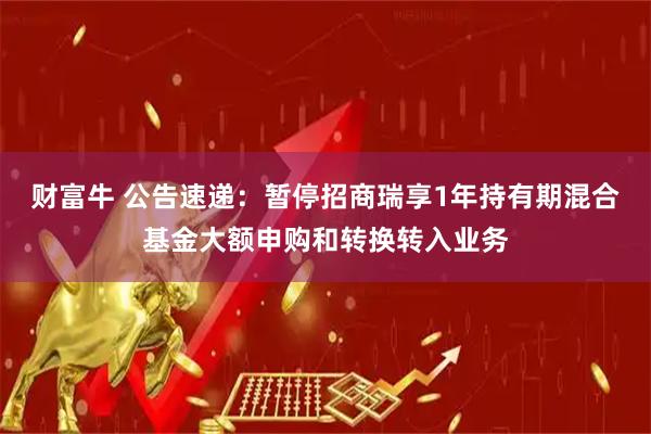 财富牛 公告速递：暂停招商瑞享1年持有期混合基金大额申购和转换转入业务