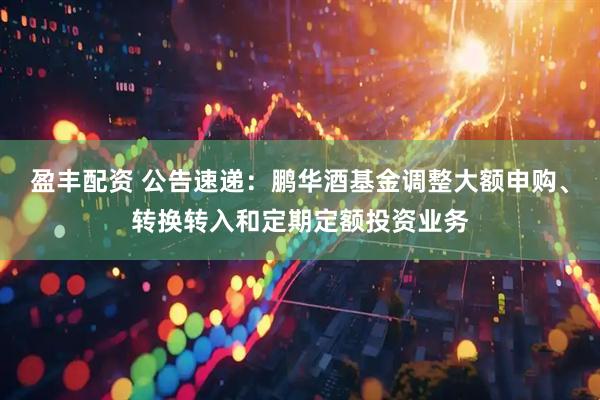 盈丰配资 公告速递：鹏华酒基金调整大额申购、转换转入和定期定额投资业务