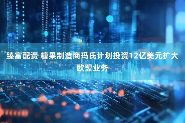 臻富配资 糖果制造商玛氏计划投资12亿美元扩大欧盟业务