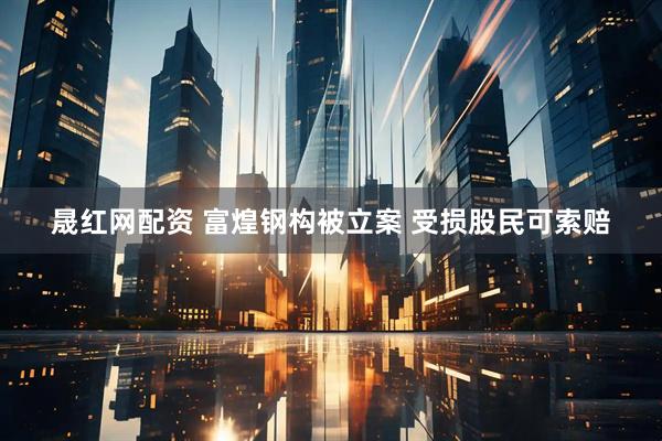 晟红网配资 富煌钢构被立案 受损股民可索赔