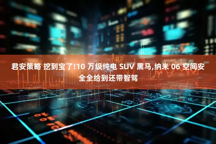 君安策略 挖到宝了!10 万级纯电 SUV 黑马,纳米 06 空间安全全给到还带智驾