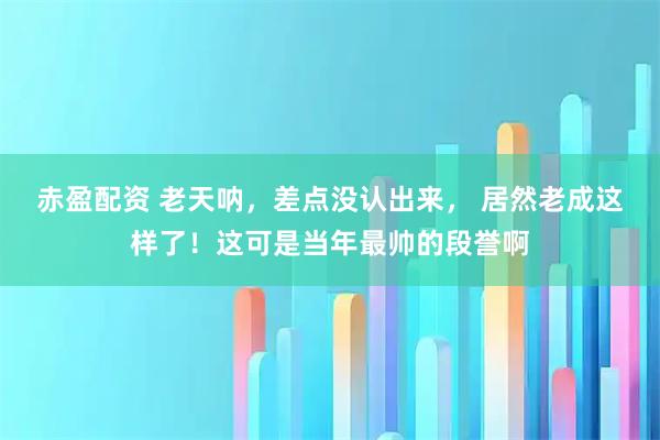 赤盈配资 老天呐，差点没认出来， 居然老成这样了！这可是当年最帅的段誉啊