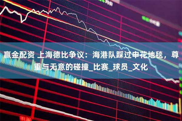 赢金配资 上海德比争议：海港队踩过申花地毯，尊重与无意的碰撞_比赛_球员_文化