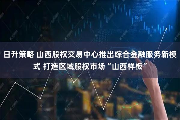 日升策略 山西股权交易中心推出综合金融服务新模式 打造区域股权市场“山西样板”