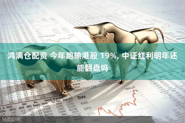 鸿满仓配资 今年跑输港股 19%, 中证红利明年还能翻盘吗