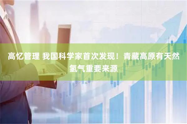 高忆管理 我国科学家首次发现！青藏高原有天然氢气重要来源