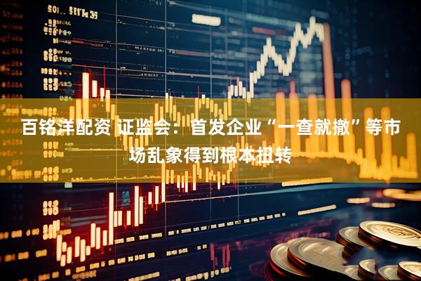 百铭洋配资 证监会：首发企业“一查就撤”等市场乱象得到根本扭转