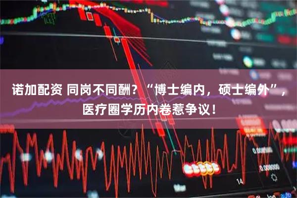 诺加配资 同岗不同酬？“博士编内，硕士编外”，医疗圈学历内卷惹争议！